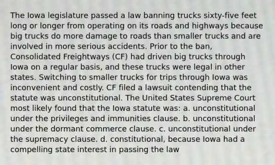 The Iowa legislature passed a law banning trucks sixty-five feet long or longer from operating on its roads and highways because big trucks do more damage to roads than smaller trucks and are involved in more serious accidents. Prior to the ban, Consolidated Freightways (CF) had driven big trucks through Iowa on a regular basis, and these trucks were legal in other states. Switching to smaller trucks for trips through Iowa was inconvenient and costly. CF filed a lawsuit contending that the statute was unconstitutional. The United States Supreme Court most likely found that the Iowa statute was: a. unconstitutional under the privileges and immunities clause. b. unconstitutional under the dormant commerce clause. c. unconstitutional under the supremacy clause. d. constitutional, because Iowa had a compelling state interest in passing the law