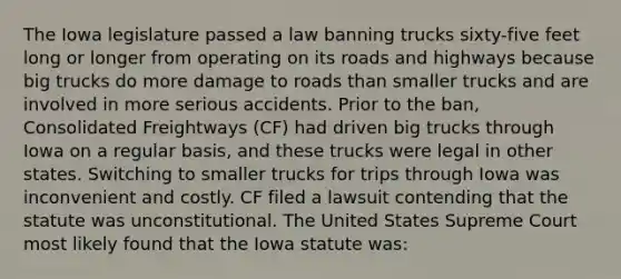 The Iowa legislature passed a law banning trucks sixty-five feet long or longer from operating on its roads and highways because big trucks do more damage to roads than smaller trucks and are involved in more serious accidents. Prior to the ban, Consolidated Freightways (CF) had driven big trucks through Iowa on a regular basis, and these trucks were legal in other states. Switching to smaller trucks for trips through Iowa was inconvenient and costly. CF filed a lawsuit contending that the statute was unconstitutional. The United States Supreme Court most likely found that the Iowa statute was: