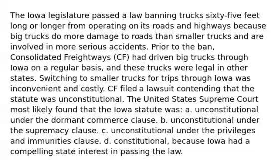 The Iowa legislature passed a law banning trucks sixty-five feet long or longer from operating on its roads and highways because big trucks do more damage to roads than smaller trucks and are involved in more serious accidents. Prior to the ban, Consolidated Freightways (CF) had driven big trucks through Iowa on a regular basis, and these trucks were legal in other states. Switching to smaller trucks for trips through Iowa was inconvenient and costly. CF filed a lawsuit contending that the statute was unconstitutional. The United States Supreme Court most likely found that the Iowa statute was: a. unconstitutional under the dormant commerce clause. b. unconstitutional under the supremacy clause. c. unconstitutional under the privileges and immunities clause. d. constitutional, because Iowa had a compelling state interest in passing the law.