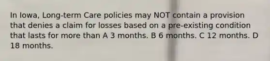 In Iowa, Long-term Care policies may NOT contain a provision that denies a claim for losses based on a pre-existing condition that lasts for more than A 3 months. B 6 months. C 12 months. D 18 months.