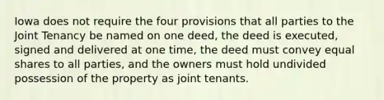 Iowa does not require the four provisions that all parties to the Joint Tenancy be named on one deed, the deed is executed, signed and delivered at one time, the deed must convey equal shares to all parties, and the owners must hold undivided possession of the property as joint tenants.