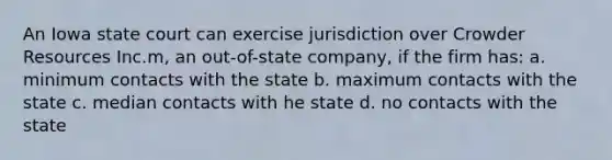 An Iowa state court can exercise jurisdiction over Crowder Resources Inc.m, an out-of-state company, if the firm has: a. minimum contacts with the state b. maximum contacts with the state c. median contacts with he state d. no contacts with the state