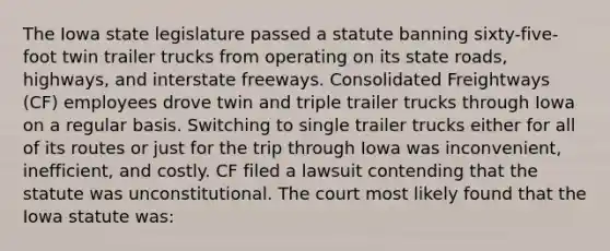 The Iowa state legislature passed a statute banning sixty-five-foot twin trailer trucks from operating on its state roads, highways, and interstate freeways. Consolidated Freightways (CF) employees drove twin and triple trailer trucks through Iowa on a regular basis. Switching to single trailer trucks either for all of its routes or just for the trip through Iowa was inconvenient, inefficient, and costly. CF filed a lawsuit contending that the statute was unconstitutional. The court most likely found that the Iowa statute was: