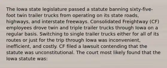 The Iowa state legislature passed a statute banning sixty-five-foot twin trailer trucks from operating on its state roads, highways, and interstate freeways. Consolidated Freightway (CF) employees drove twin and triple trailer trucks through Iowa on a regular basis. Switching to single trailer trucks either for all of its routes or just for the trip through Iowa was inconvenient, inefficient, and costly. CF filed a lawsuit contending that the statute was unconstitutional. The court most likely found that the Iowa statute was: