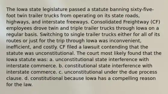 The Iowa state legislature passed a statute banning sixty-five-foot twin trailer trucks from operating on its state roads, highways, and interstate freeways. Consolidated Freightway (CF) employees drove twin and triple trailer trucks through Iowa on a regular basis. Switching to single trailer trucks either for all of its routes or just for the trip through Iowa was inconvenient, inefficient, and costly. CF filed a lawsuit contending that the statute was unconstitutional. The court most likely found that the Iowa statute was: a. unconstitutional state interference with interstate commerce. b. constitutional state interference with interstate commerce. c. unconstitutional under the due process clause. d. constitutional because Iowa has a compelling reason for the law.