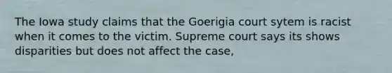 The Iowa study claims that the Goerigia court sytem is racist when it comes to the victim. Supreme court says its shows disparities but does not affect the case,