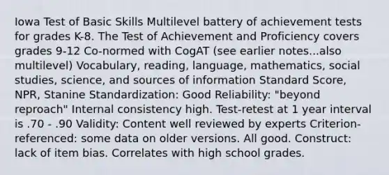 Iowa Test of Basic Skills Multilevel battery of achievement tests for grades K-8. The Test of Achievement and Proficiency covers grades 9-12 Co-normed with CogAT (see earlier notes...also multilevel) Vocabulary, reading, language, mathematics, social studies, science, and sources of information Standard Score, NPR, Stanine Standardization: Good Reliability: "beyond reproach" Internal consistency high. Test-retest at 1 year interval is .70 - .90 Validity: Content well reviewed by experts Criterion-referenced: some data on older versions. All good. Construct: lack of item bias. Correlates with high school grades.