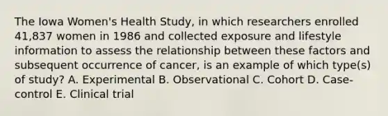 The Iowa Women's Health Study, in which researchers enrolled 41,837 women in 1986 and collected exposure and lifestyle information to assess the relationship between these factors and subsequent occurrence of cancer, is an example of which type(s) of study? A. Experimental B. Observational C. Cohort D. Case-control E. Clinical trial