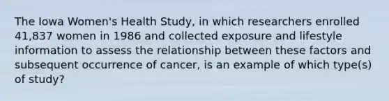 The Iowa Women's Health Study, in which researchers enrolled 41,837 women in 1986 and collected exposure and lifestyle information to assess the relationship between these factors and subsequent occurrence of cancer, is an example of which type(s) of study?