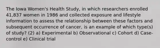 The Iowa Women's Health Study, in which researchers enrolled 41,837 women in 1986 and collected exposure and lifestyle information to assess the relationship between these factors and subsequent occurrence of cancer, is an example of which type(s) of study? (2) a) Experimental b) Observational c) Cohort d) Case-control e) Clinical trial