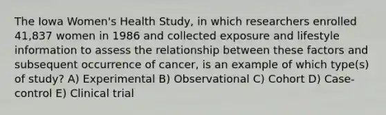 The Iowa Women's Health Study, in which researchers enrolled 41,837 women in 1986 and collected exposure and lifestyle information to assess the relationship between these factors and subsequent occurrence of cancer, is an example of which type(s) of study? A) Experimental B) Observational C) Cohort D) Case-control E) Clinical trial