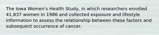 The Iowa Women's Health Study, in which researchers enrolled 41,837 women in 1986 and collected exposure and lifestyle information to assess the relationship between these factors and subsequent occurrence of cancer.