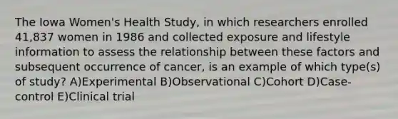 The Iowa Women's Health Study, in which researchers enrolled 41,837 women in 1986 and collected exposure and lifestyle information to assess the relationship between these factors and subsequent occurrence of cancer, is an example of which type(s) of study? A)Experimental B)Observational C)Cohort D)Case-control E)Clinical trial