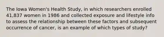 The Iowa Women's Health Study, in which researchers enrolled 41,837 women in 1986 and collected exposure and lifestyle info to assess the relationship between these factors and subsequent occurrence of cancer, is an example of which types of study?