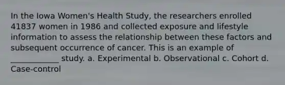 In the Iowa Women's Health Study, the researchers enrolled 41837 women in 1986 and collected exposure and lifestyle information to assess the relationship between these factors and subsequent occurrence of cancer. This is an example of ____________ study. a. Experimental b. Observational c. Cohort d. Case-control