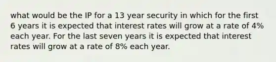 what would be the IP for a 13 year security in which for the first 6 years it is expected that interest rates will grow at a rate of 4% each year. For the last seven years it is expected that interest rates will grow at a rate of 8% each year.