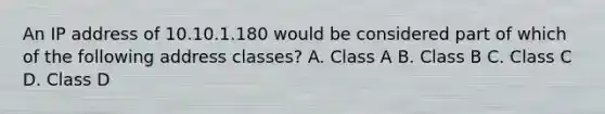 An IP address of 10.10.1.180 would be considered part of which of the following address classes? A. Class A B. Class B C. Class C D. Class D