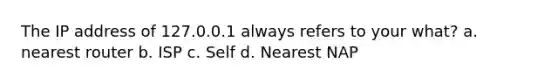 The IP address of 127.0.0.1 always refers to your what? a. nearest router b. ISP c. Self d. Nearest NAP