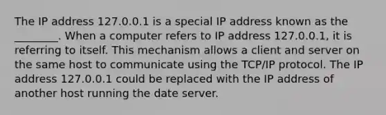 The IP address 127.0.0.1 is a special IP address known as the ________. When a computer refers to IP address 127.0.0.1, it is referring to itself. This mechanism allows a client and server on the same host to communicate using the TCP/IP protocol. The IP address 127.0.0.1 could be replaced with the IP address of another host running the date server.