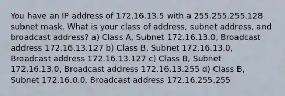 You have an IP address of 172.16.13.5 with a 255.255.255.128 subnet mask. What is your class of address, subnet address, and broadcast address? a) Class A, Subnet 172.16.13.0, Broadcast address 172.16.13.127 b) Class B, Subnet 172.16.13.0, Broadcast address 172.16.13.127 c) Class B, Subnet 172.16.13.0, Broadcast address 172.16.13.255 d) Class B, Subnet 172.16.0.0, Broadcast address 172.16.255.255