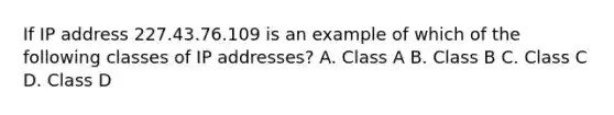 If IP address 227.43.76.109 is an example of which of the following classes of IP addresses? A. Class A B. Class B C. Class C D. Class D