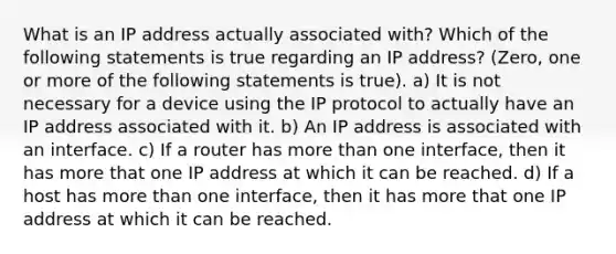 What is an IP address actually associated with? Which of the following statements is true regarding an IP address? (Zero, one or more of the following statements is true). a) It is not necessary for a device using the IP protocol to actually have an IP address associated with it. b) An IP address is associated with an interface. c) If a router has <a href='https://www.questionai.com/knowledge/keWHlEPx42-more-than' class='anchor-knowledge'>more than</a> one interface, then it has more that one IP address at which it can be reached. d) If a host has more than one interface, then it has more that one IP address at which it can be reached.