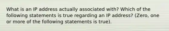 What is an IP address actually associated with? Which of the following statements is true regarding an IP address? (Zero, one or more of the following statements is true).