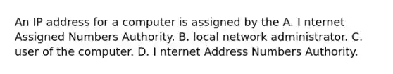 An IP address for a computer is assigned by the A. I nternet Assigned Numbers Authority. B. local network administrator. C. user of the computer. D. I nternet Address Numbers Authority.