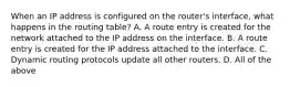 When an IP address is configured on the router's interface, what happens in the routing table? A. A route entry is created for the network attached to the IP address on the interface. B. A route entry is created for the IP address attached to the interface. C. Dynamic routing protocols update all other routers. D. All of the above