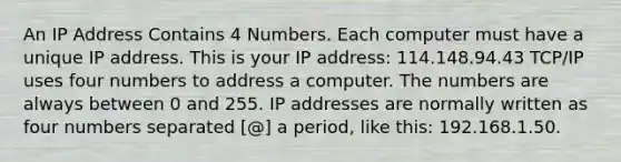 An IP Address Contains 4 Numbers. Each computer must have a unique IP address. This is your IP address: 114.148.94.43 TCP/IP uses four numbers to address a computer. The numbers are always between 0 and 255. IP addresses are normally written as four numbers separated [@] a period, like this: 192.168.1.50.