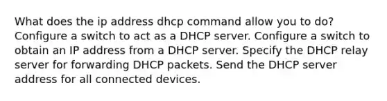 What does the ip address dhcp command allow you to do? Configure a switch to act as a DHCP server. Configure a switch to obtain an IP address from a DHCP server. Specify the DHCP relay server for forwarding DHCP packets. Send the DHCP server address for all connected devices.