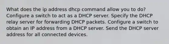 What does the ip address dhcp command allow you to do? Configure a switch to act as a DHCP server. Specify the DHCP relay server for forwarding DHCP packets. Configure a switch to obtain an IP address from a DHCP server. Send the DHCP server address for all connected devices.