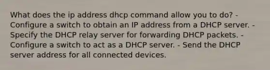 What does the ip address dhcp command allow you to do? - Configure a switch to obtain an IP address from a DHCP server. - Specify the DHCP relay server for forwarding DHCP packets. - Configure a switch to act as a DHCP server. - Send the DHCP server address for all connected devices.