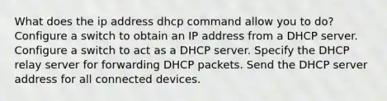 What does the ip address dhcp command allow you to do? Configure a switch to obtain an IP address from a DHCP server. Configure a switch to act as a DHCP server. Specify the DHCP relay server for forwarding DHCP packets. Send the DHCP server address for all connected devices.