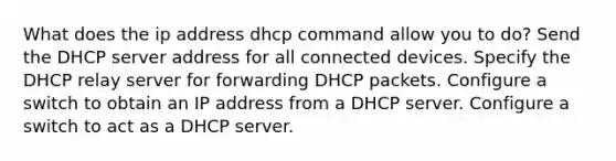 What does the ip address dhcp command allow you to do? Send the DHCP server address for all connected devices. Specify the DHCP relay server for forwarding DHCP packets. Configure a switch to obtain an IP address from a DHCP server. Configure a switch to act as a DHCP server.