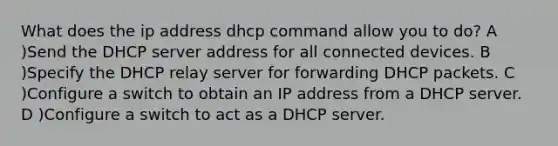 What does the ip address dhcp command allow you to do? A )Send the DHCP server address for all connected devices. B )Specify the DHCP relay server for forwarding DHCP packets. C )Configure a switch to obtain an IP address from a DHCP server. D )Configure a switch to act as a DHCP server.