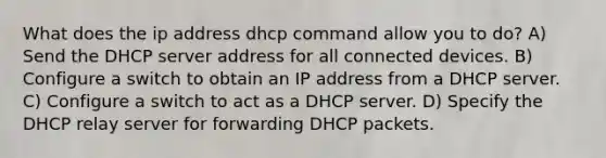 What does the ip address dhcp command allow you to do? A) Send the DHCP server address for all connected devices. B) Configure a switch to obtain an IP address from a DHCP server. C) Configure a switch to act as a DHCP server. D) Specify the DHCP relay server for forwarding DHCP packets.