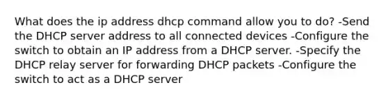 What does the ip address dhcp command allow you to do? -Send the DHCP server address to all connected devices -Configure the switch to obtain an IP address from a DHCP server. -Specify the DHCP relay server for forwarding DHCP packets -Configure the switch to act as a DHCP server