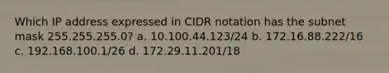 Which IP address expressed in CIDR notation has the subnet mask 255.255.255.0? a. 10.100.44.123/24 b. 172.16.88.222/16 c. 192.168.100.1/26 d. 172.29.11.201/18