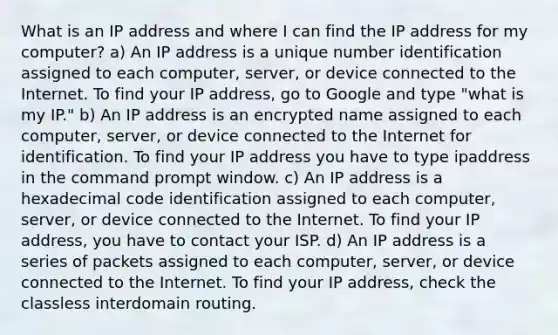 What is an IP address and where I can find the IP address for my computer? a) An IP address is a unique number identification assigned to each computer, server, or device connected to the Internet. To find your IP address, go to Google and type "what is my IP." b) An IP address is an encrypted name assigned to each computer, server, or device connected to the Internet for identification. To find your IP address you have to type ipaddress in the command prompt window. c) An IP address is a hexadecimal code identification assigned to each computer, server, or device connected to the Internet. To find your IP address, you have to contact your ISP. d) An IP address is a series of packets assigned to each computer, server, or device connected to the Internet. To find your IP address, check the classless interdomain routing.