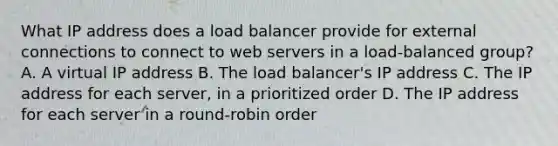 What IP address does a load balancer provide for external connections to connect to web servers in a load-balanced group? A. A virtual IP address B. The load balancer's IP address C. The IP address for each server, in a prioritized order D. The IP address for each server in a round-robin order