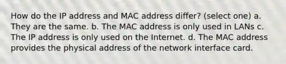 How do the IP address and MAC address differ? (select one) a. They are the same. b. The MAC address is only used in LANs c. The IP address is only used on the Internet. d. The MAC address provides the physical address of the network interface card.