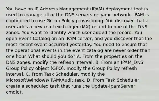 You have an IP Address Management (IPAM) deployment that is used to manage all of the DNS servers on your network. IPAM is configured to use Group Policy provisioning. You discover that a user adds a new mail exchanger (MX) record to one of the DNS zones. You want to identify which user added the record. You open Event Catalog on an IPAM server, and you discover that the most recent event occurred yesterday. You need to ensure that the operational events in the event catalog are never older than one hour. What should you do? A. From the properties on the DNS zones, modify the refresh interval. B. From an IPAM_DNS Group Policy object (GPO), modify the Group Policy refresh interval. C. From Task Scheduler, modify the MicrosoftWindowsIPAMAudit task. D. From Task Scheduler, create a scheduled task that runs the Update-IpamServer cmdlet.