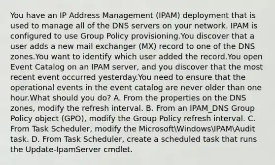 You have an IP Address Management (IPAM) deployment that is used to manage all of the DNS servers on your network. IPAM is configured to use Group Policy provisioning.You discover that a user adds a new mail exchanger (MX) record to one of the DNS zones.You want to identify which user added the record.You open Event Catalog on an IPAM server, and you discover that the most recent event occurred yesterday.You need to ensure that the operational events in the event catalog are never older than one hour.What should you do? A. From the properties on the DNS zones, modify the refresh interval. B. From an IPAM_DNS Group Policy object (GPO), modify the Group Policy refresh interval. C. From Task Scheduler, modify the MicrosoftWindowsIPAMAudit task. D. From Task Scheduler, create a scheduled task that runs the Update-IpamServer cmdlet.