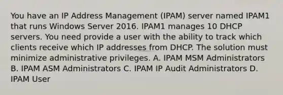 You have an IP Address Management (IPAM) server named IPAM1 that runs Windows Server 2016. IPAM1 manages 10 DHCP servers. You need provide a user with the ability to track which clients receive which IP addresses from DHCP. The solution must minimize administrative privileges. A. IPAM MSM Administrators B. IPAM ASM Administrators C. IPAM IP Audit Administrators D. IPAM User