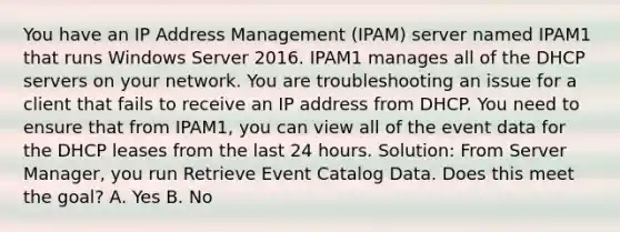 You have an IP Address Management (IPAM) server named IPAM1 that runs Windows Server 2016. IPAM1 manages all of the DHCP servers on your network. You are troubleshooting an issue for a client that fails to receive an IP address from DHCP. You need to ensure that from IPAM1, you can view all of the event data for the DHCP leases from the last 24 hours. Solution: From Server Manager, you run Retrieve Event Catalog Data. Does this meet the goal? A. Yes B. No