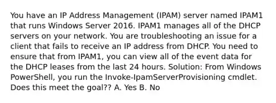 You have an IP Address Management (IPAM) server named IPAM1 that runs Windows Server 2016. IPAM1 manages all of the DHCP servers on your network. You are troubleshooting an issue for a client that fails to receive an IP address from DHCP. You need to ensure that from IPAM1, you can view all of the event data for the DHCP leases from the last 24 hours. Solution: From Windows PowerShell, you run the Invoke-IpamServerProvisioning cmdlet. Does this meet the goal?? A. Yes B. No