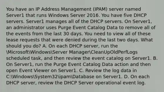 You have an IP Address Management (IPAM) server named Server1 that runs Windows Server 2016. You have five DHCP servers. Server1 manages all of the DHCP servers. On Server1, an administrator uses Purge Event Catalog Data to remove all of the events from the last 30 days. You need to view all of these lease requests that were denied during the last two days. What should you do? A. On each DHCP server, run the MicrosoftWindowsServer ManagerCleanUpOldPerfLogs scheduled task, and then review the event catalog on Server1. B. On Server1, run the Purge Event Catalog Data action and then open Event Viewer on Server1. C. Review the log data in C:WindowsSystem32ipamDatabase on Server1. D. On each DHCP server, review the DHCP Server operational event log.