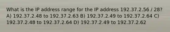 What is the IP address range for the IP address 192.37.2.56 / 28? A) 192.37.2.48 to 192.37.2.63 B) 192.37.2.49 to 192.37.2.64 C) 192.37.2.48 to 192.37.2.64 D) 192.37.2.49 to 192.37.2.62