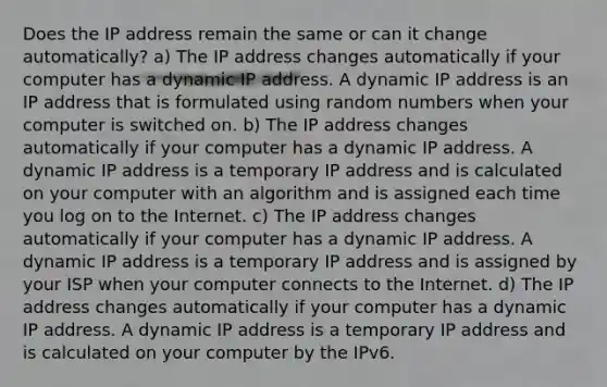 Does the IP address remain the same or can it change automatically? a) The IP address changes automatically if your computer has a dynamic IP address. A dynamic IP address is an IP address that is formulated using random numbers when your computer is switched on. b) The IP address changes automatically if your computer has a dynamic IP address. A dynamic IP address is a temporary IP address and is calculated on your computer with an algorithm and is assigned each time you log on to the Internet. c) The IP address changes automatically if your computer has a dynamic IP address. A dynamic IP address is a temporary IP address and is assigned by your ISP when your computer connects to the Internet. d) The IP address changes automatically if your computer has a dynamic IP address. A dynamic IP address is a temporary IP address and is calculated on your computer by the IPv6.